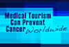 How Medical Tourism Can Prevent Cancer Worldwide